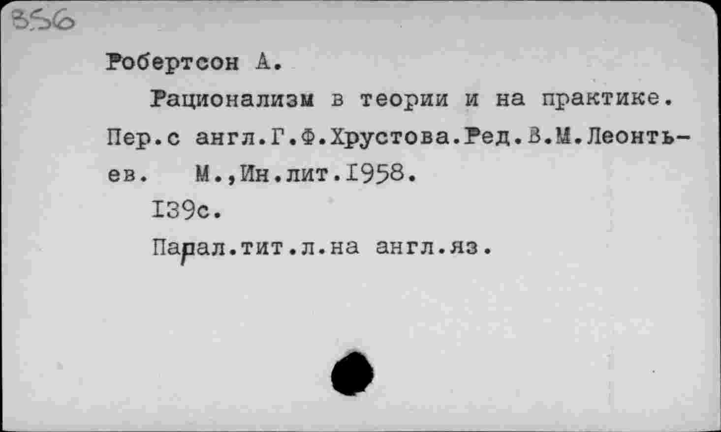 ﻿Робертсон А.
Рационализм в теории и на практике. Пер.с англ.Г.Ф.Хрустова.Ред.В.М.Леонть ев. М.,Ин.лит.1958.
139с.
Парал.тит.л.на англ.яз.